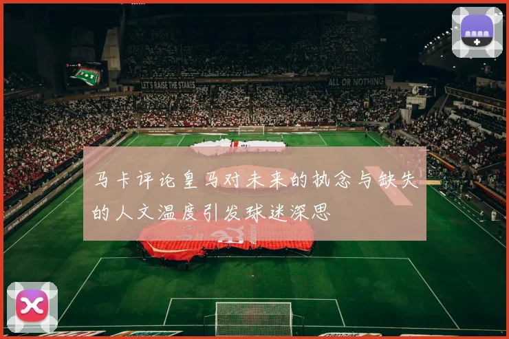 马卡评论皇马对未来的执念与缺失的人文温度引发球迷深思