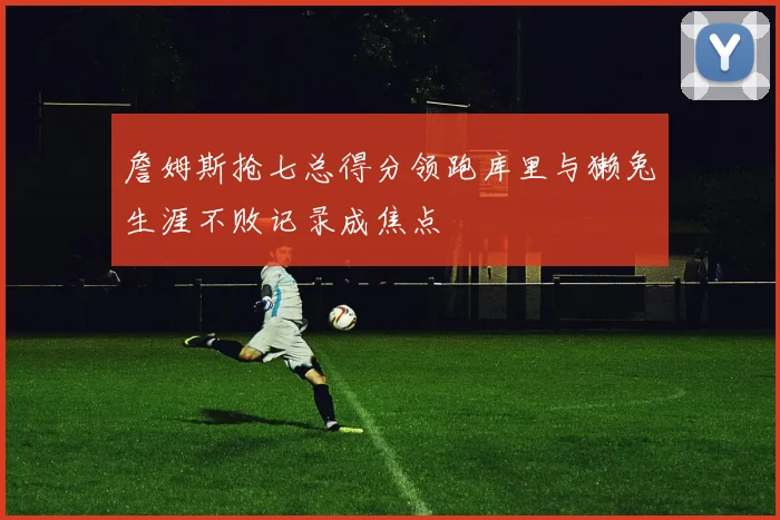 詹姆斯抢七总得分领跑库里与獭兔生涯不败记录成焦点