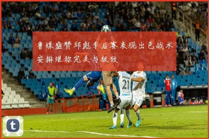 鲁媒盛赞邱彪季后赛表现出色战术安排堪称完美与极致