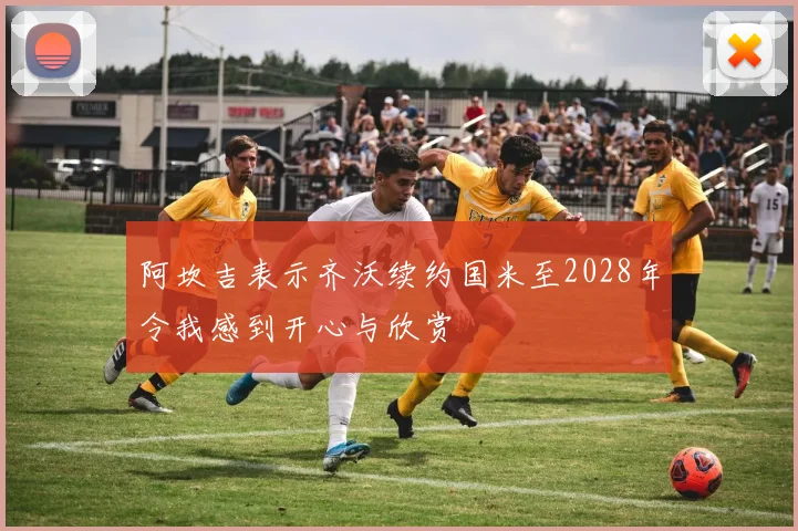 阿坎吉表示齐沃续约国米至2028年令我感到开心与欣赏
