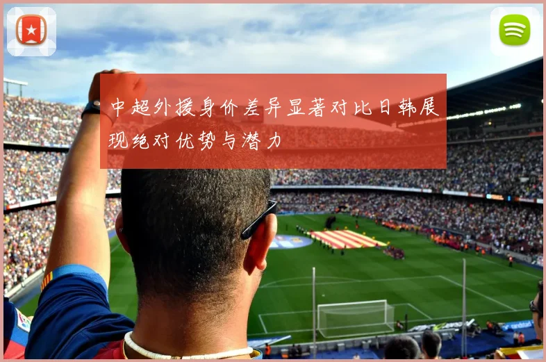 中超外援身价差异显著对比日韩展现绝对优势与潜力