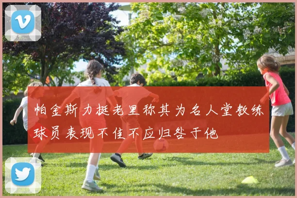 帕金斯力挺老里称其为名人堂教练球员表现不佳不应归咎于他