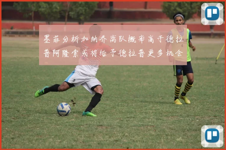 墨菲分析加纳乔离队概率高于德拉普阿隆索或将给予德拉普更多机会