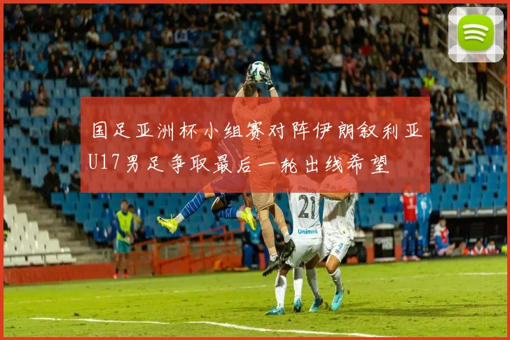 国足亚洲杯小组赛对阵伊朗叙利亚U17男足争取最后一轮出线希望