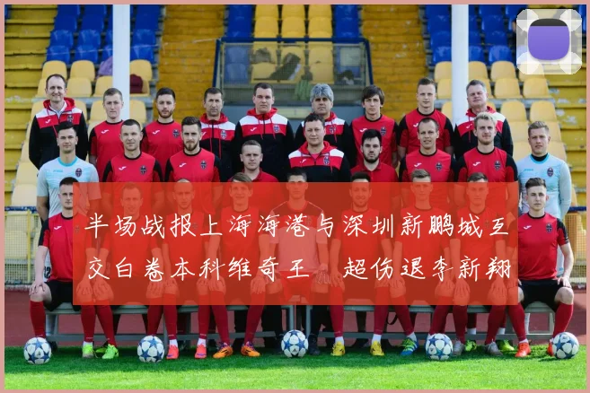 半场战报上海海港与深圳新鹏城互交白卷本科维奇王燊超伤退李新翔错失良机