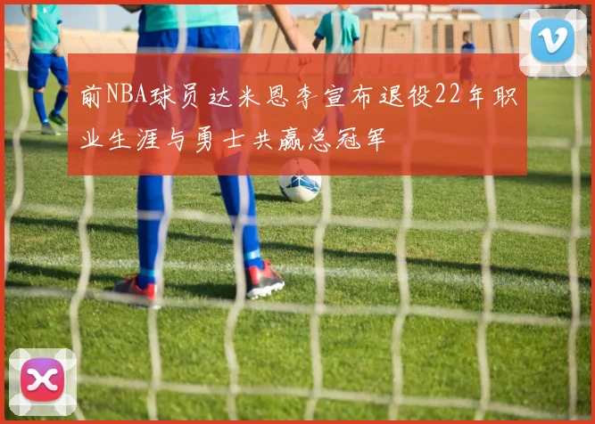 前NBA球员达米恩李宣布退役22年职业生涯与勇士共赢总冠军