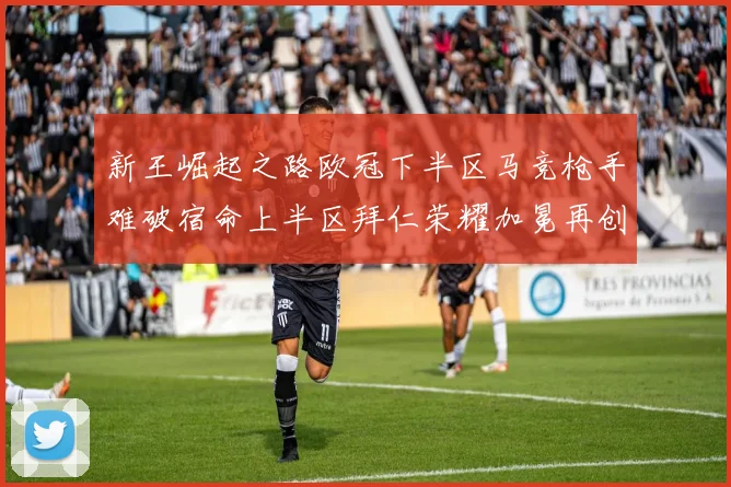 新王崛起之路欧冠下半区马竞枪手难破宿命上半区拜仁荣耀加冕再创辉煌