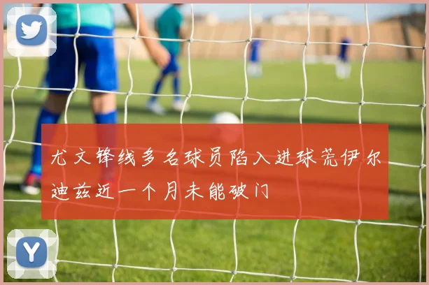 尤文锋线多名球员陷入进球荒伊尔迪兹近一个月未能破门
