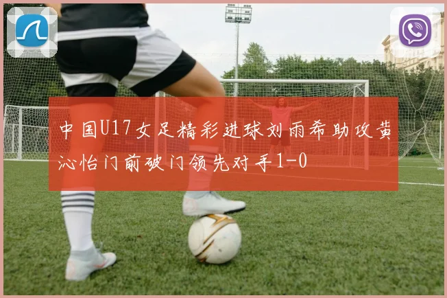 中国U17女足精彩进球刘雨希助攻黄沁怡门前破门领先对手1-0