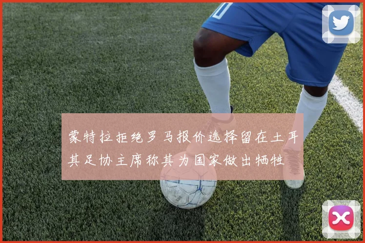 蒙特拉拒绝罗马报价选择留在土耳其足协主席称其为国家做出牺牲