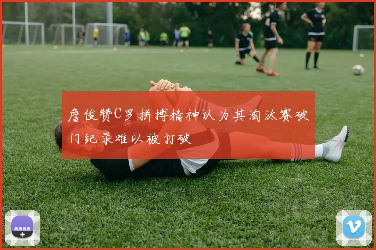 詹俊赞C罗拼搏精神认为其淘汰赛破门纪录难以被打破