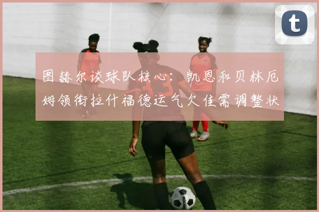 图赫尔谈球队核心：凯恩和贝林厄姆领衔拉什福德运气欠佳需调整状态