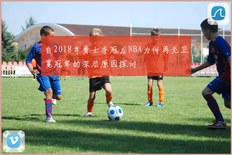 自2018年勇士夺冠后NBA为何再无卫冕冠军的深层原因探讨