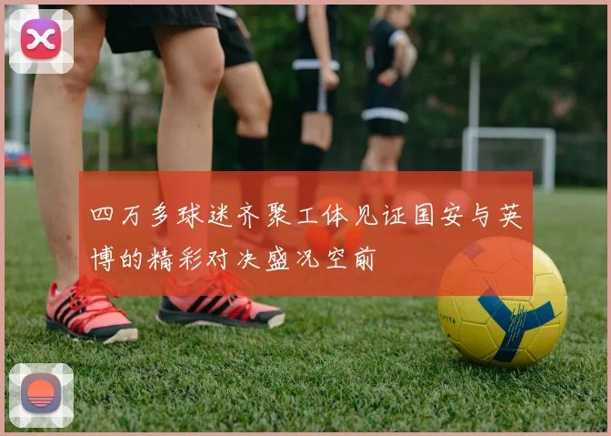四万多球迷齐聚工体见证国安与英博的精彩对决盛况空前