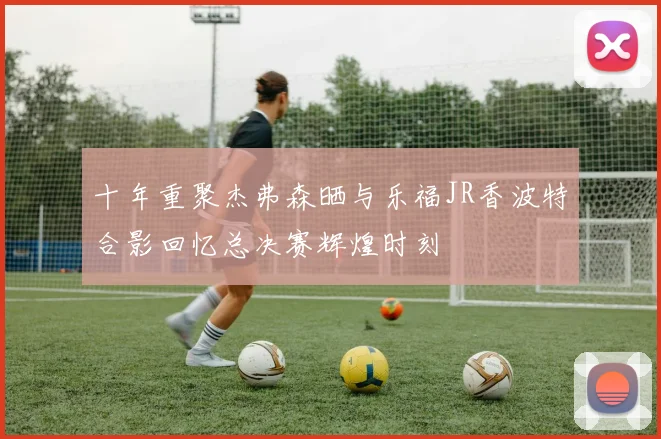 十年重聚杰弗森晒与乐福JR香波特合影回忆总决赛辉煌时刻