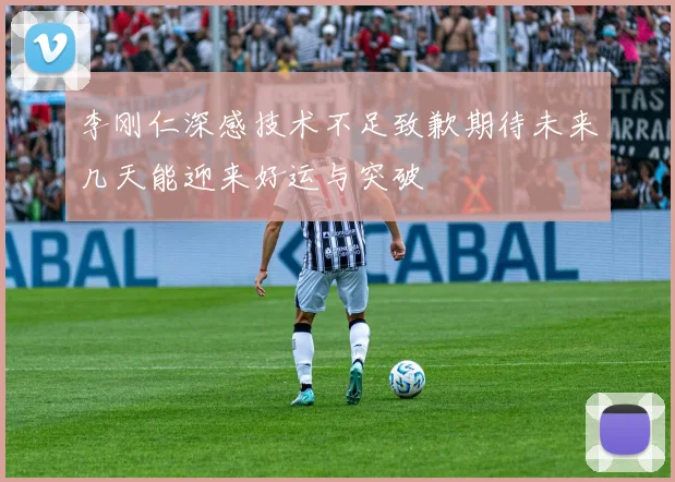 李刚仁深感技术不足致歉期待未来几天能迎来好运与突破