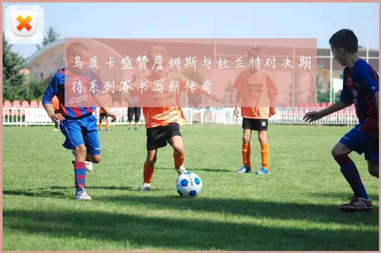 乌度卡盛赞詹姆斯与杜兰特对决期待系列赛书写新传奇