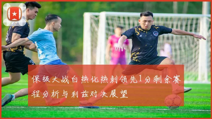 保级大战白热化热刺领先1分剩余赛程分析与利兹对决展望