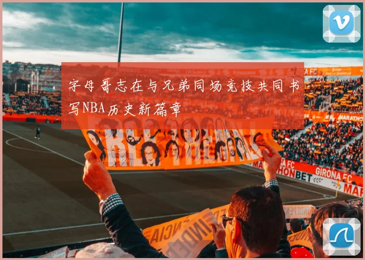 字母哥志在与兄弟同场竞技共同书写NBA历史新篇章
