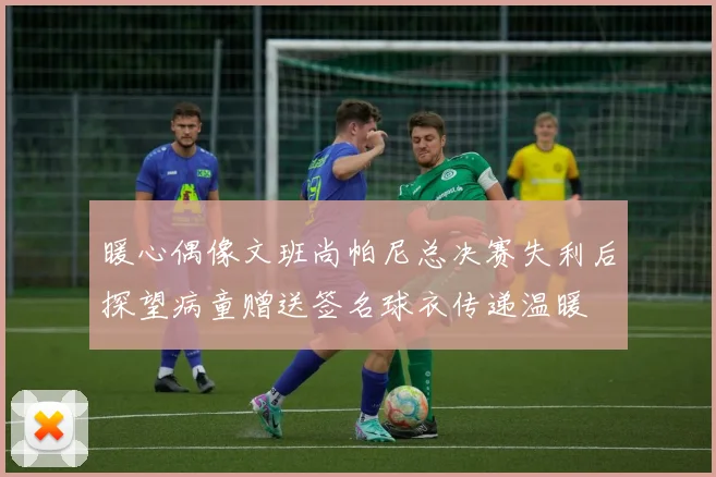 暖心偶像文班尚帕尼总决赛失利后探望病童赠送签名球衣传递温暖