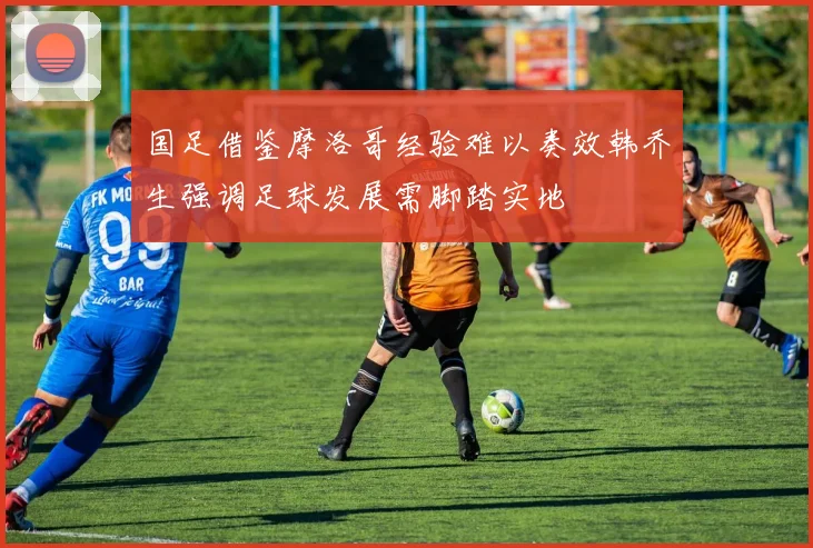 国足借鉴摩洛哥经验难以奏效韩乔生强调足球发展需脚踏实地
