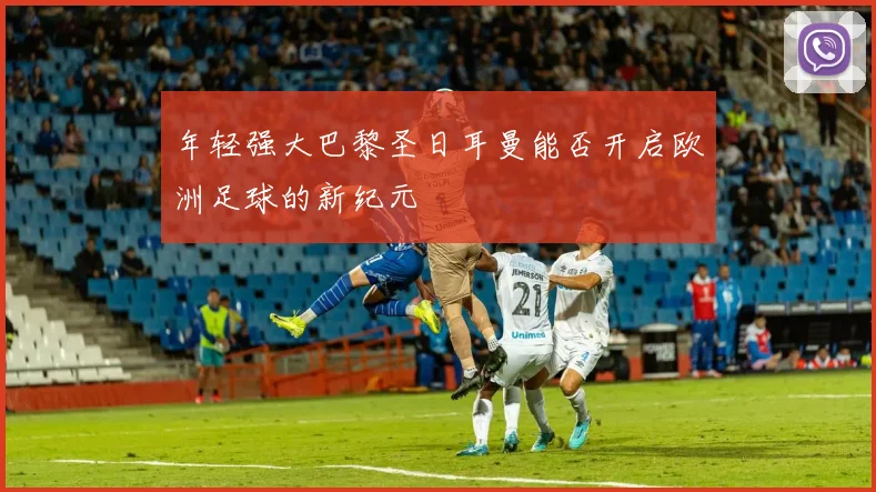 年轻强大巴黎圣日耳曼能否开启欧洲足球的新纪元