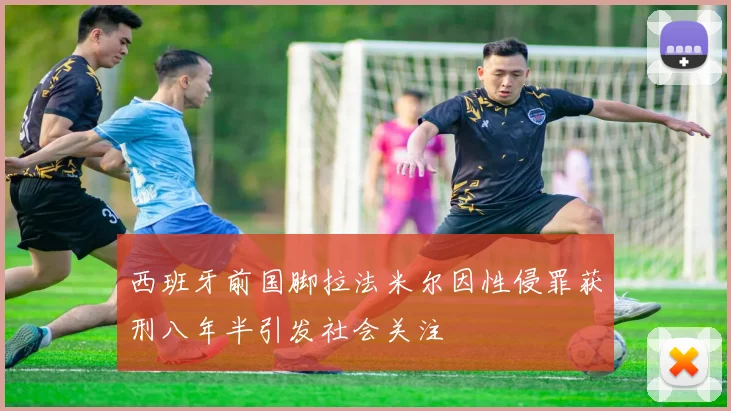 西班牙前国脚拉法米尔因性侵罪获刑八年半引发社会关注