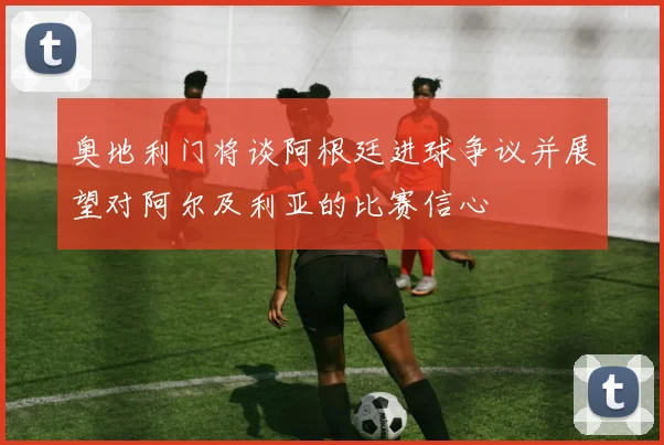奥地利门将谈阿根廷进球争议并展望对阿尔及利亚的比赛信心